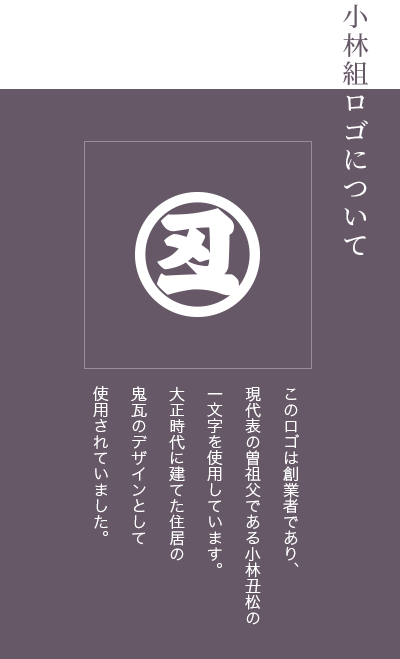 小林組ロゴについて このロゴは創業者であり、現代表の曽祖父である小林丑松の一文字を使用しています。大正時代に建てた住居の鬼瓦のデザインとして使用されていました。
