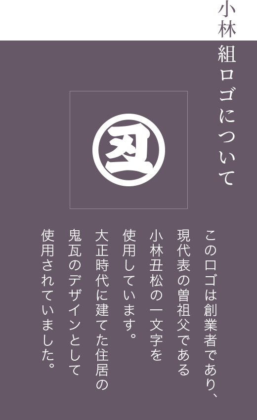 小林組ロゴについて このロゴは創業者であり、現代表の曽祖父である小林丑松の一文字を使用しています。大正時代に建てた住居の鬼瓦のデザインとして使用されていました。